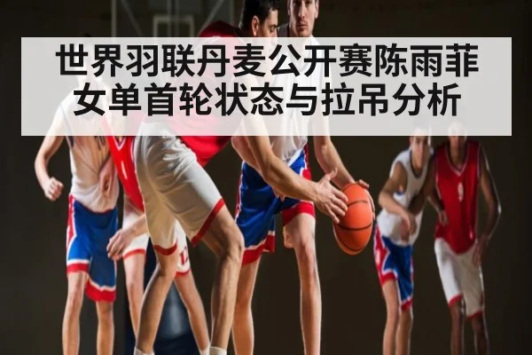 世界羽联丹麦公开赛陈雨菲女单首轮状态与拉吊分析