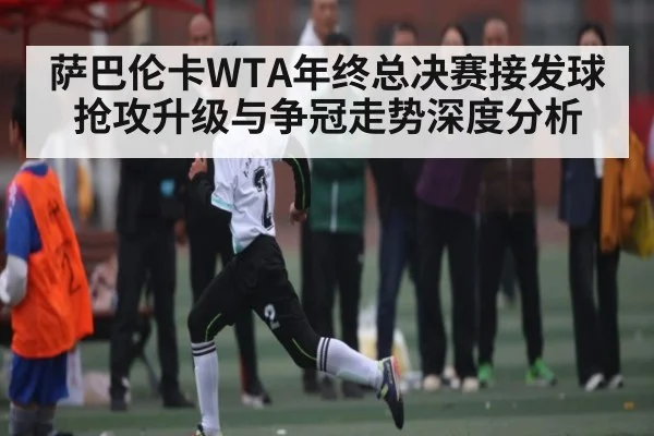 萨巴伦卡WTA年终总决赛接发球抢攻升级与争冠走势深度分析