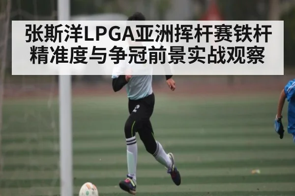 张斯洋LPGA亚洲挥杆赛铁杆精准度与争冠前景实战观察