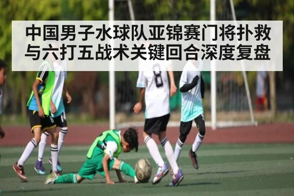 中国男子水球队亚锦赛门将扑救与六打五战术关键回合深度复盘