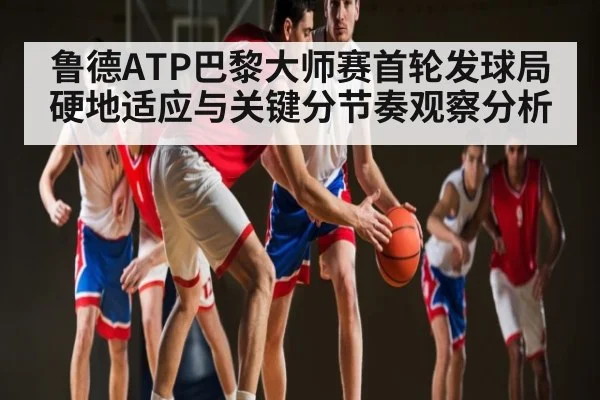 鲁德ATP巴黎大师赛首轮发球局硬地适应与关键分节奏观察分析